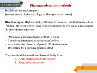 9
Pharmacodynamic methods
Involves direct measurement.
(measurement of pharmacologic or therapeutic end point)
Disadvantages:- High variability- Difficult to measure- Limited choices- Less
reliable- More subjective- Drug response influenced by several physiological
& environmental factors
 Maximum pharmacodynamic effect (E max)
 Time for maximum pharmacodynamic effect
 Area under the pharmacodynamic effect–time curve
 Onset time for pharmacodynamic effect
They involve determination of bioavailability from:
A. Acute pharmacological response.
B. Therapeutic response.
BA & BE Studies
 