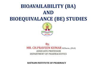 RATNAM INSTITUTE OF PHARMACY
BIOAVAILABILITY (BA)
AND
BIOEQUIVALANCE (BE) STUDIES
By,
MR. CH.PRAVEEN KUMAR M.Pharm., (Ph.D)
ASSOCIATE PROFESSOR
DEPARTMENT OF PHARMACEUTICS
 