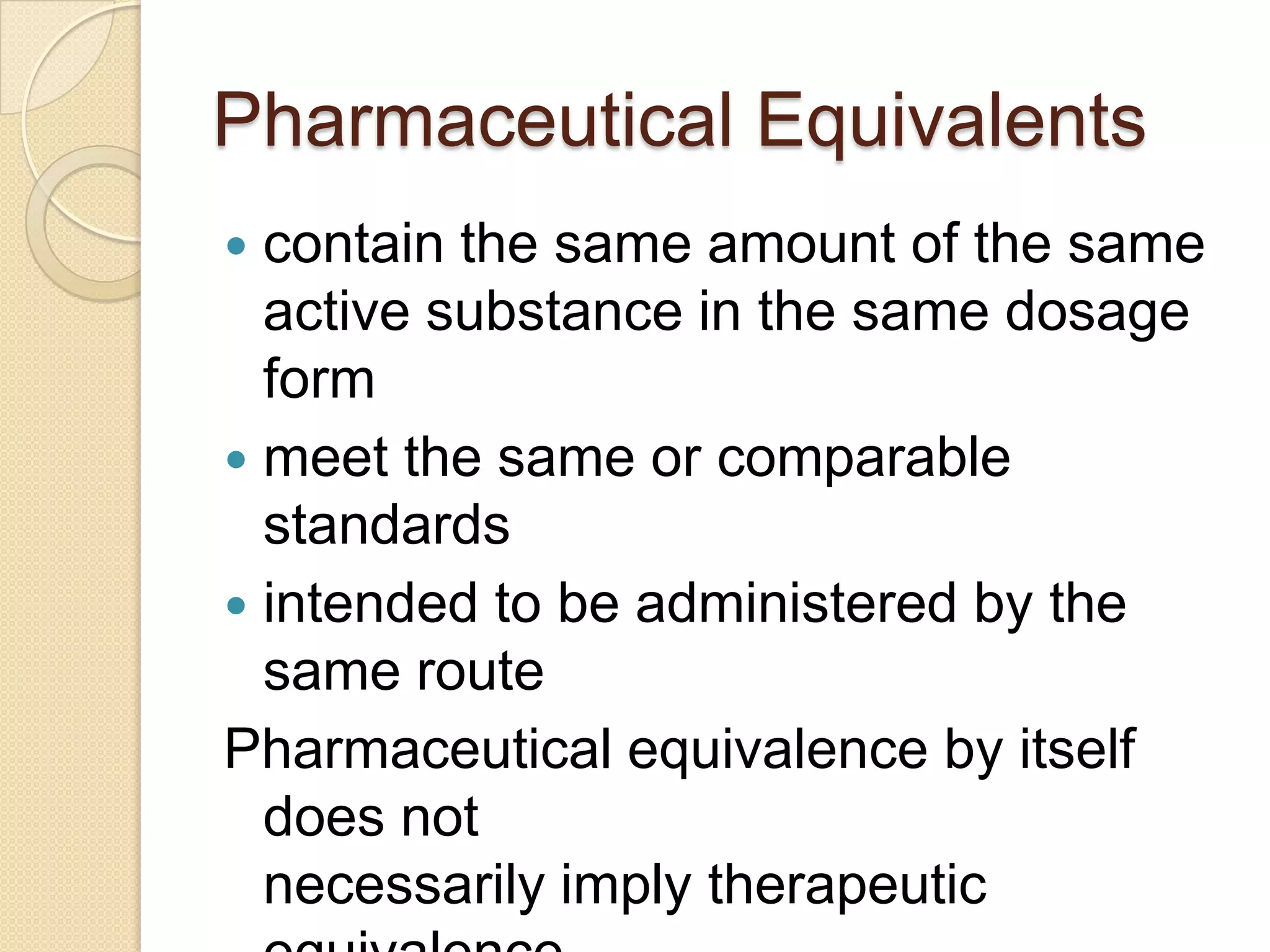 Pharmaceutical Equivalents
 contain the same amount of the same
  active substance in the same dosage
  form
 meet the same or comparable
  standards
 intended to be administered by the
  same route
Pharmaceutical equivalence by itself
  does not
  necessarily imply therapeutic
 