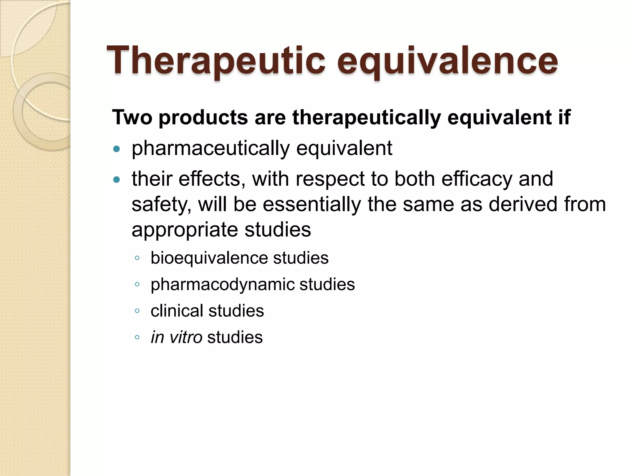 Therapeutic equivalence
Two products are therapeutically equivalent if
 pharmaceutically equivalent
 their effects, with respect to both efficacy and
  safety, will be essentially the same as derived from
  appropriate studies
  ◦   bioequivalence studies
  ◦   pharmacodynamic studies
  ◦   clinical studies
  ◦   in vitro studies
 