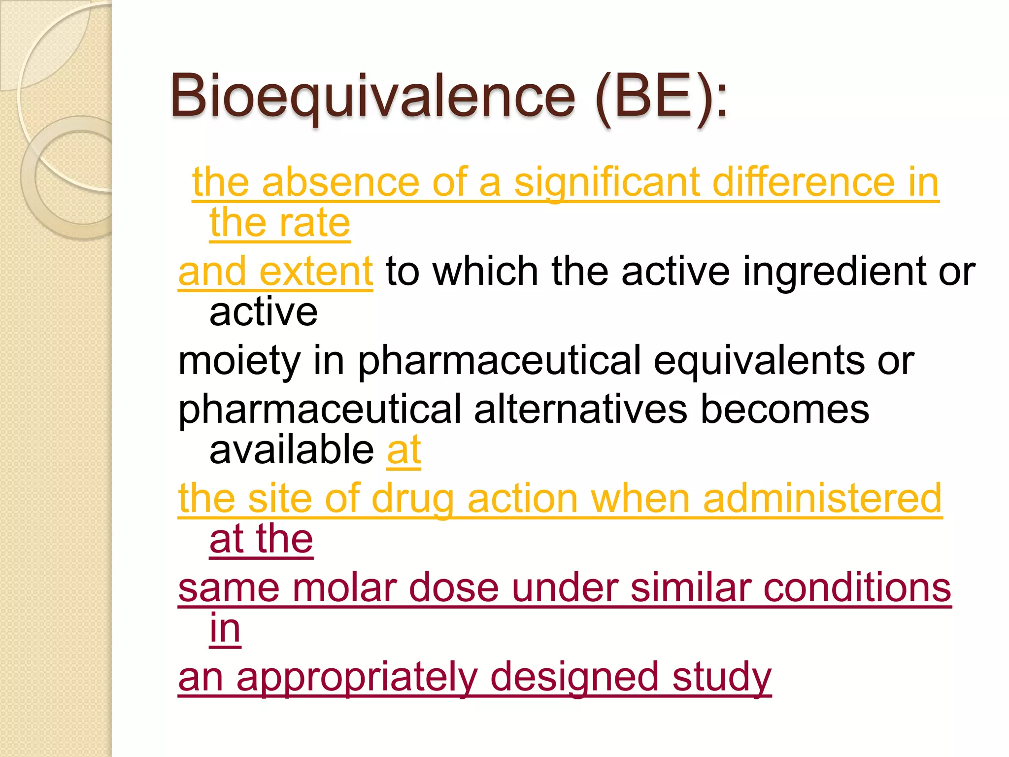 Bioequivalence (BE):
 the absence of a significant difference in
  the rate
and extent to which the active ingredient or
  active
moiety in pharmaceutical equivalents or
pharmaceutical alternatives becomes
  available at
the site of drug action when administered
  at the
same molar dose under similar conditions
  in
an appropriately designed study
 
