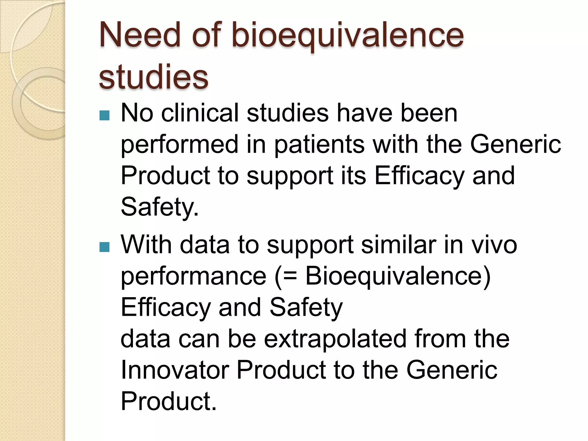 Need of bioequivalence
studies
   No clinical studies have been
    performed in patients with the Generic
    Product to support its Efficacy and
    Safety.
   With data to support similar in vivo
    performance (= Bioequivalence)
    Efficacy and Safety
    data can be extrapolated from the
    Innovator Product to the Generic
    Product.
 
