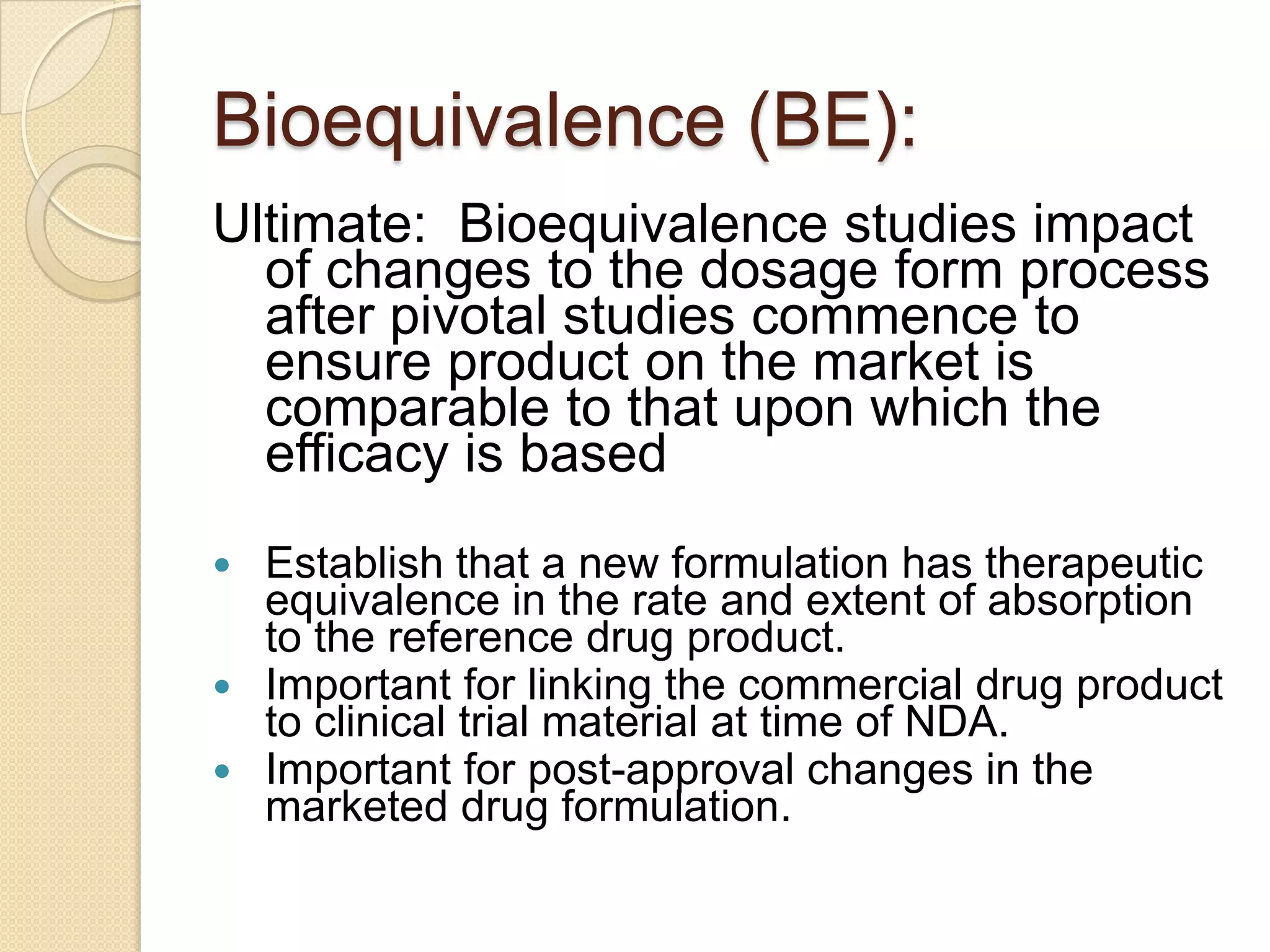 Bioequivalence (BE):
Ultimate: Bioequivalence studies impact
  of changes to the dosage form process
  after pivotal studies commence to
  ensure product on the market is
  comparable to that upon which the
  efficacy is based
 Establish that a new formulation has therapeutic
  equivalence in the rate and extent of absorption
  to the reference drug product.
 Important for linking the commercial drug product
  to clinical trial material at time of NDA.
 Important for post-approval changes in the
  marketed drug formulation.
 
