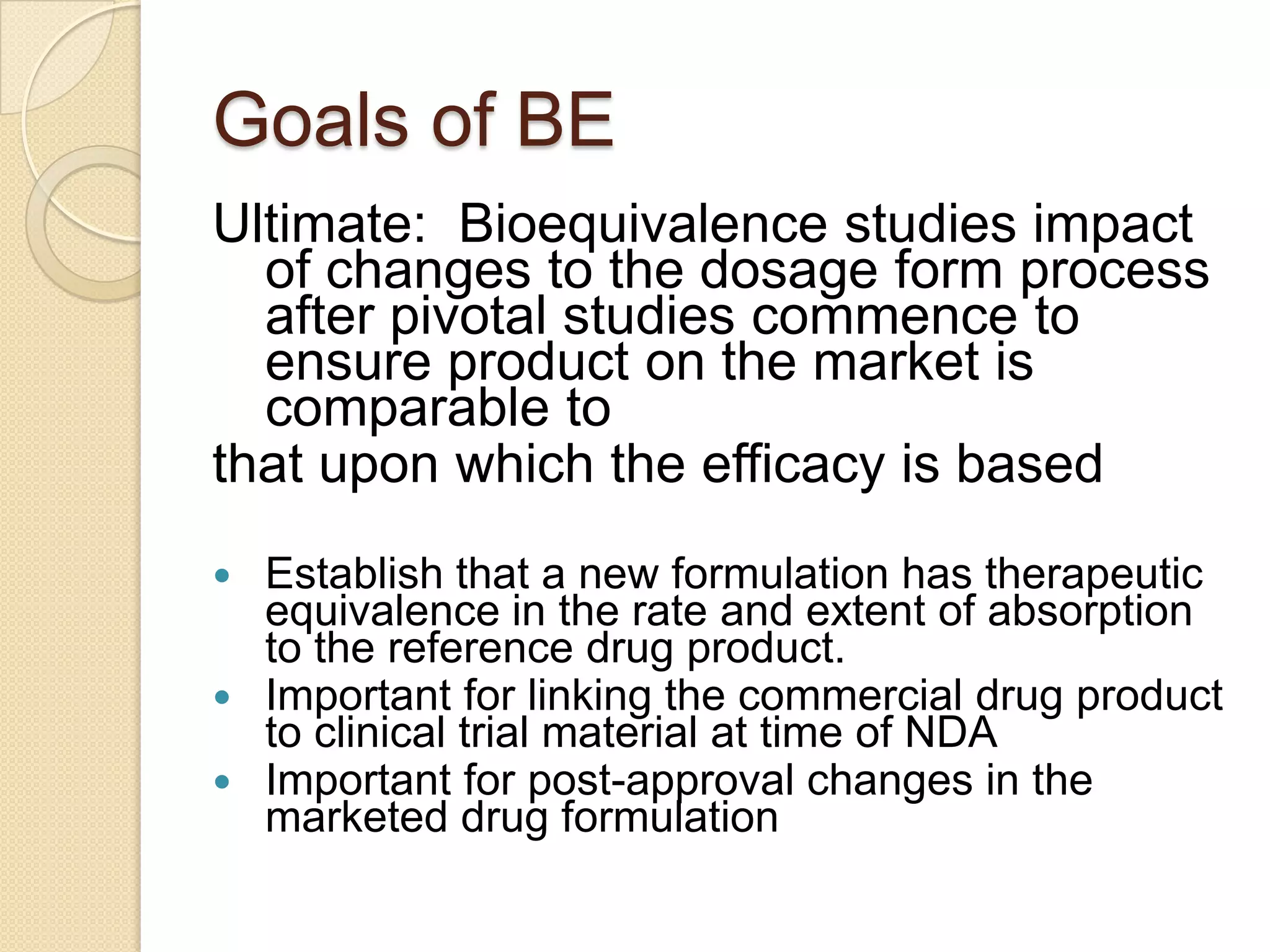 Goals of BE
Ultimate: Bioequivalence studies impact
  of changes to the dosage form process
  after pivotal studies commence to
  ensure product on the market is
  comparable to
that upon which the efficacy is based
 Establish that a new formulation has therapeutic
  equivalence in the rate and extent of absorption
  to the reference drug product.
 Important for linking the commercial drug product
  to clinical trial material at time of NDA
 Important for post-approval changes in the
  marketed drug formulation
 