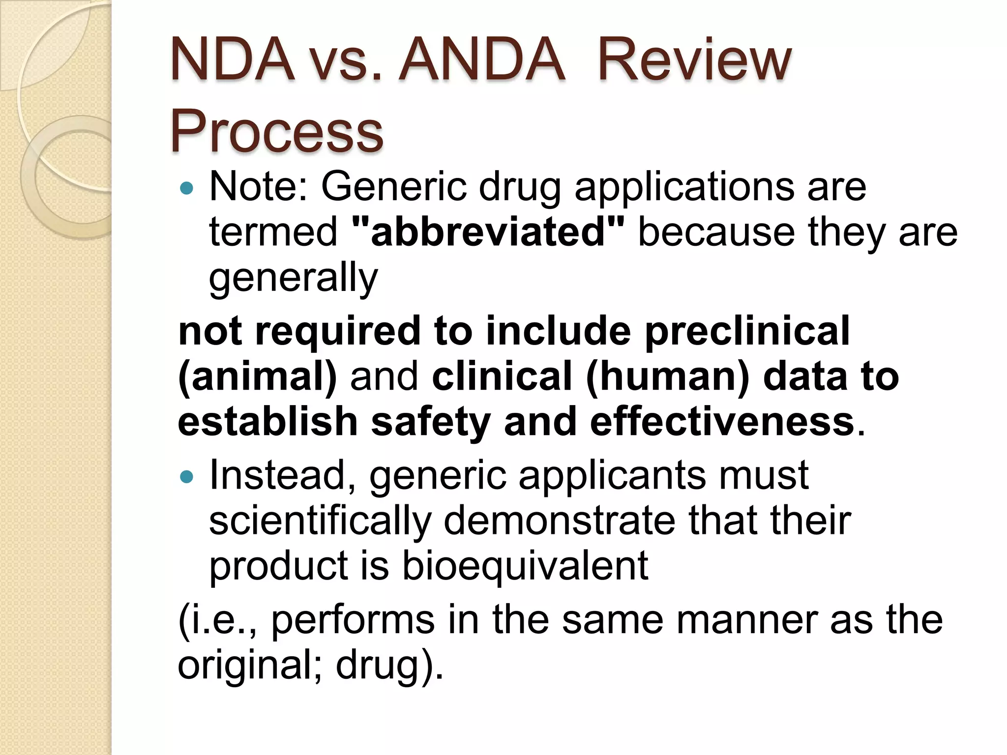 NDA vs. ANDA Review
Process
  Note: Generic drug applications are
   termed "abbreviated" because they are
   generally
not required to include preclinical
(animal) and clinical (human) data to
establish safety and effectiveness.
 Instead, generic applicants must
   scientifically demonstrate that their
   product is bioequivalent
(i.e., performs in the same manner as the
original; drug).
 