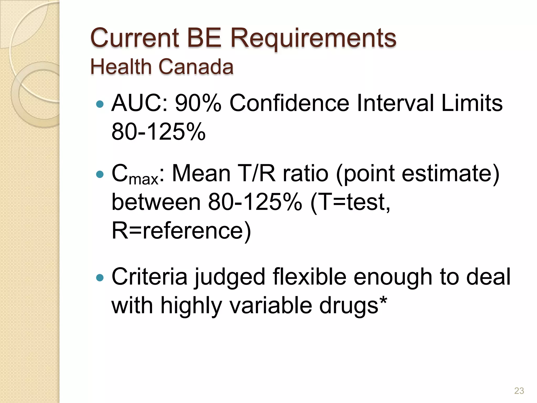 Current BE Requirements
Health Canada
   AUC: 90% Confidence Interval Limits
    80-125%
   Cmax: Mean T/R ratio (point estimate)
    between 80-125% (T=test,
    R=reference)
   Criteria judged flexible enough to deal
    with highly variable drugs*


                                              23
 