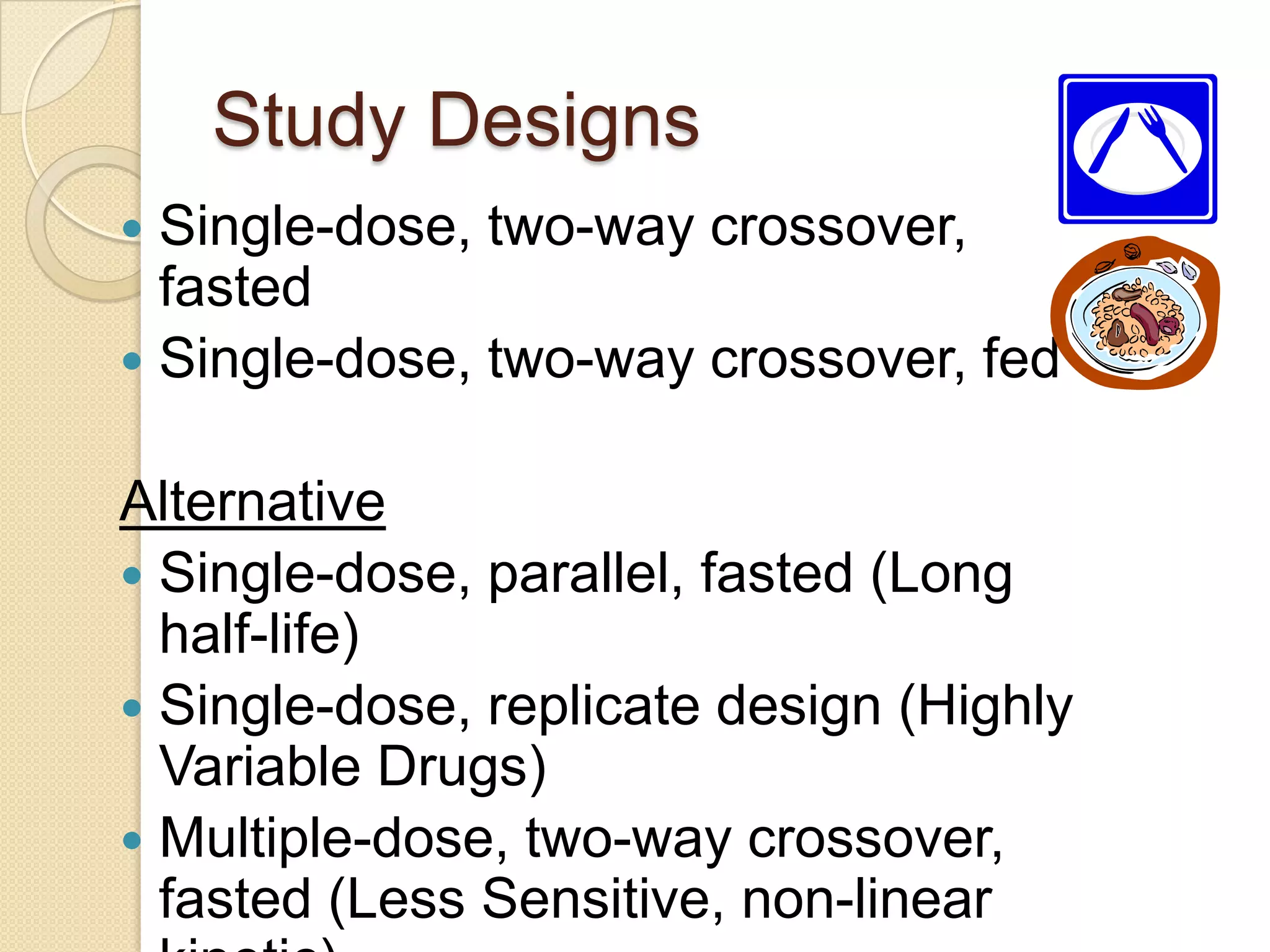Study Designs
 Single-dose, two-way crossover,
  fasted
 Single-dose, two-way crossover, fed


Alternative
 Single-dose, parallel, fasted (Long
  half-life)
 Single-dose, replicate design (Highly
  Variable Drugs)
 Multiple-dose, two-way crossover,
  fasted (Less Sensitive, non-linear
 