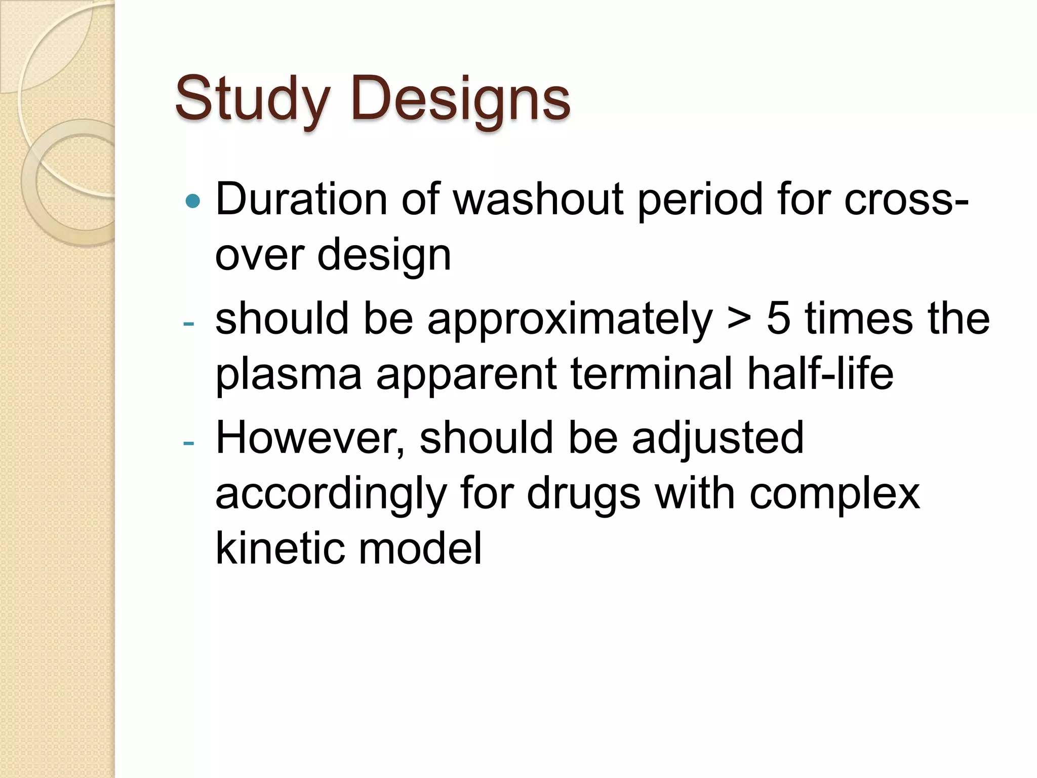 Study Designs
   Duration of washout period for cross-
    over design
-   should be approximately > 5 times the
    plasma apparent terminal half-life
-   However, should be adjusted
    accordingly for drugs with complex
    kinetic model
 