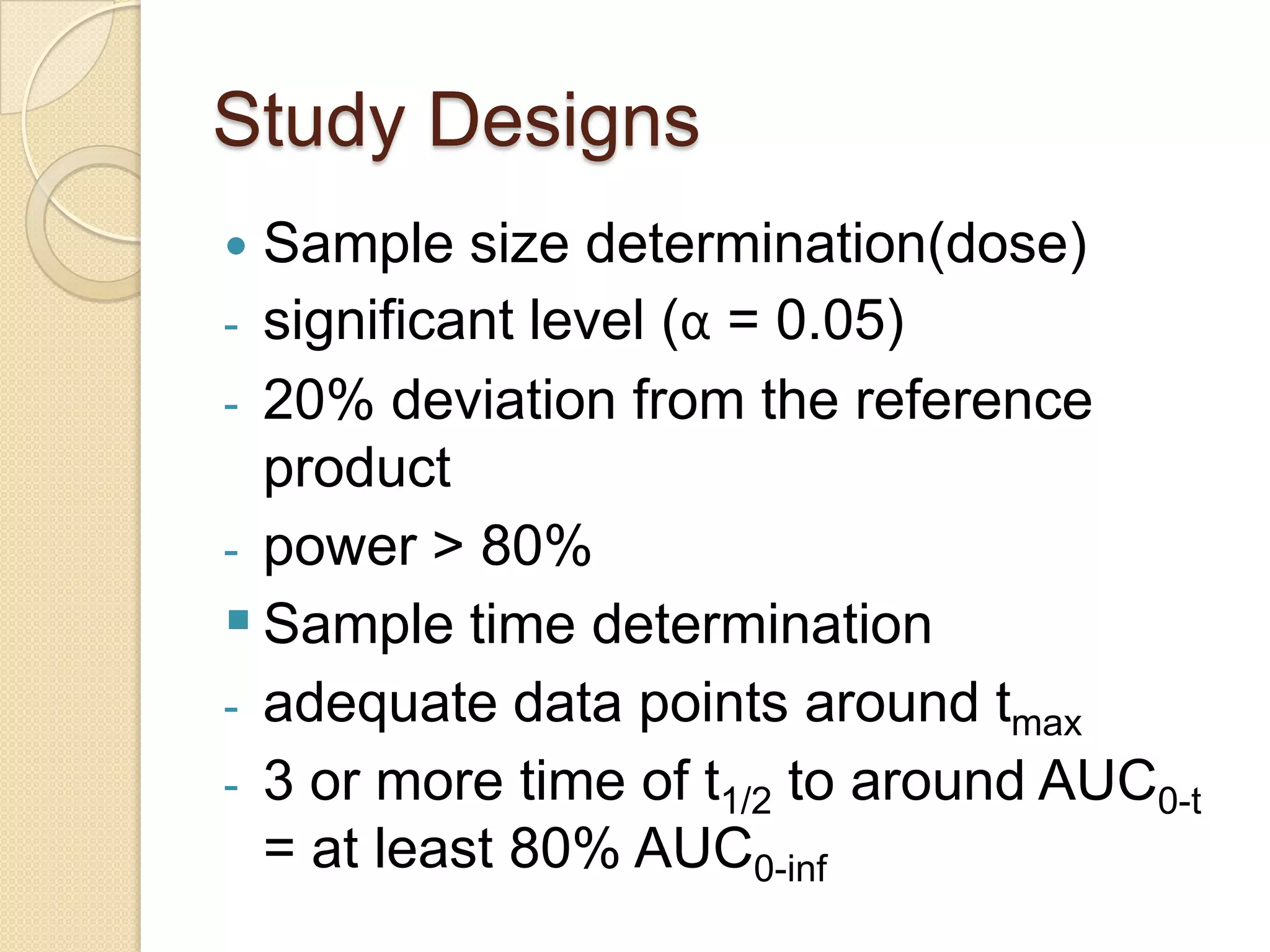 Study Designs
 Sample size determination(dose)
- significant level (α = 0.05)
- 20% deviation from the reference
  product
- power > 80%
 Sample time determination
- adequate data points around tmax
- 3 or more time of t1/2 to around AUC0-t
  = at least 80% AUC0-inf
 