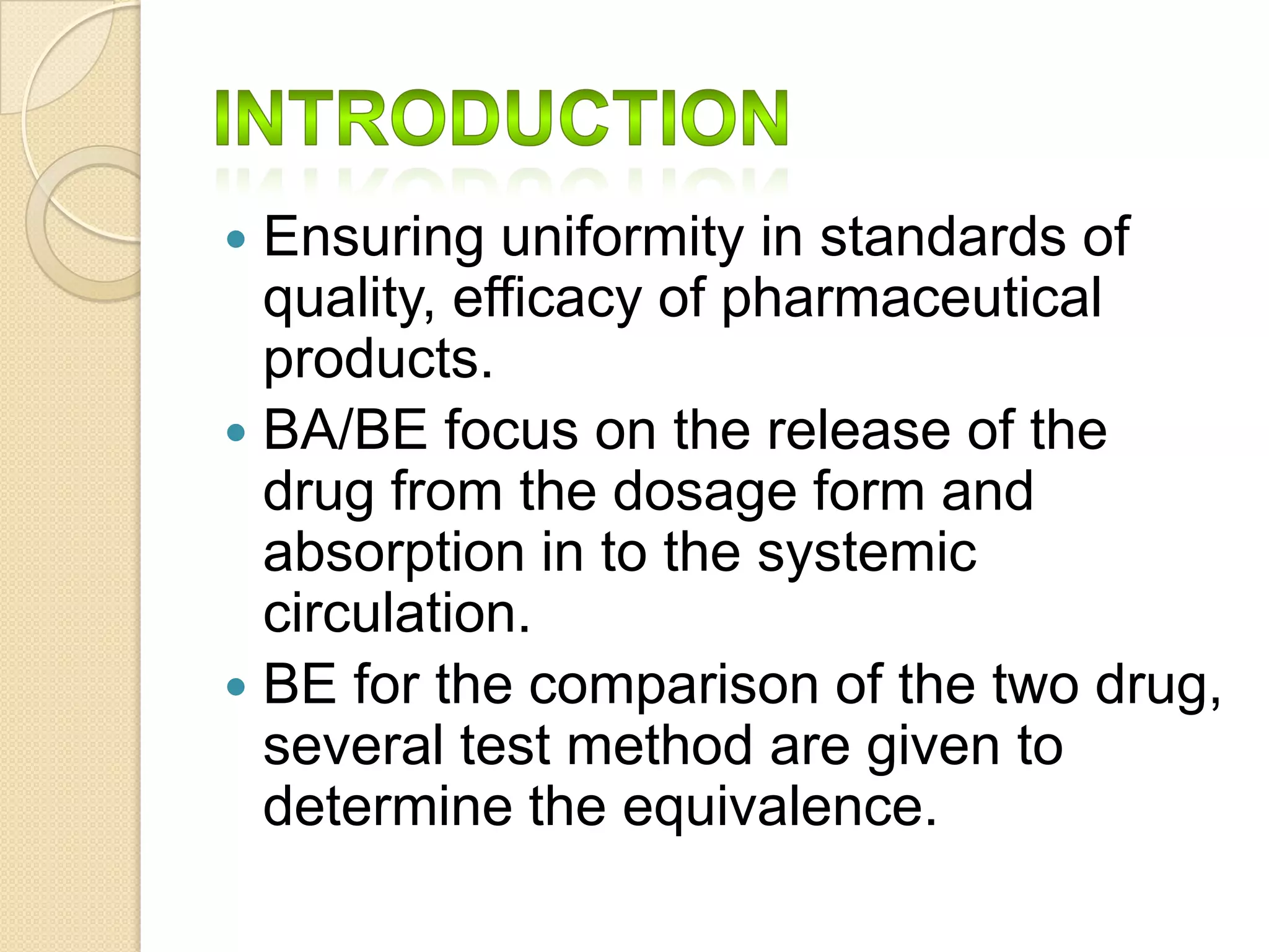  Ensuring uniformity in standards of
  quality, efficacy of pharmaceutical
  products.
 BA/BE focus on the release of the
  drug from the dosage form and
  absorption in to the systemic
  circulation.
 BE for the comparison of the two drug,
  several test method are given to
  determine the equivalence.
 
