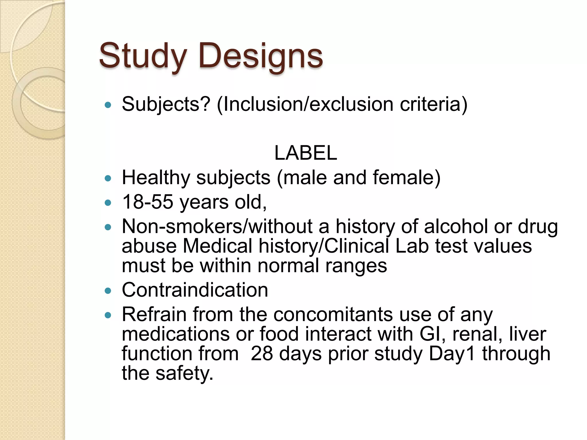 Study Designs
   Subjects? (Inclusion/exclusion criteria)

                     LABEL
   Healthy subjects (male and female)
   18-55 years old,
   Non-smokers/without a history of alcohol or drug
    abuse Medical history/Clinical Lab test values
    must be within normal ranges
   Contraindication
   Refrain from the concomitants use of any
    medications or food interact with GI, renal, liver
    function from 28 days prior study Day1 through
    the safety.
 