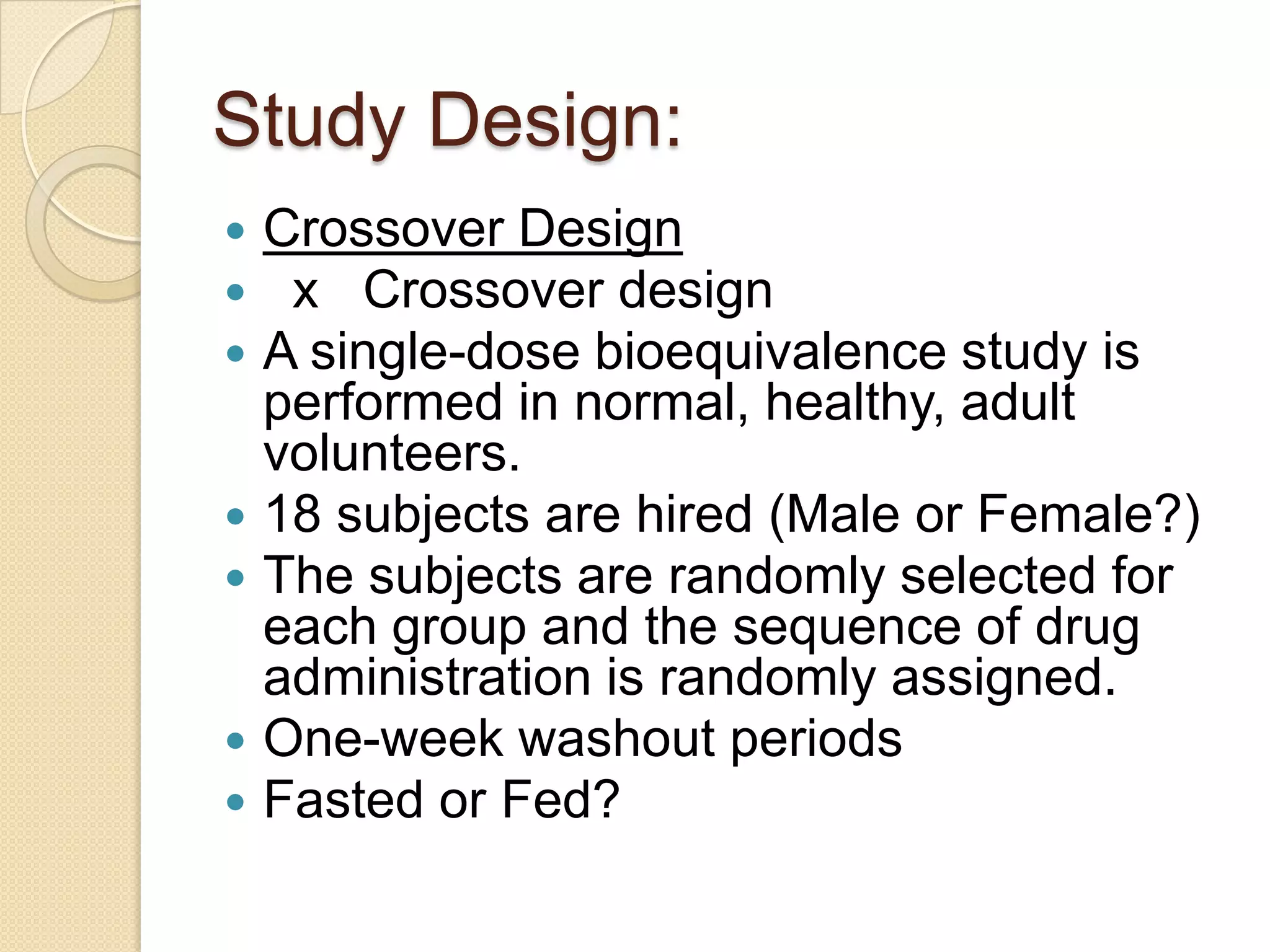 Study Design:
   Crossover Design
    x Crossover design
   A single-dose bioequivalence study is
    performed in normal, healthy, adult
    volunteers.
   18 subjects are hired (Male or Female?)
   The subjects are randomly selected for
    each group and the sequence of drug
    administration is randomly assigned.
   One-week washout periods
   Fasted or Fed?
 