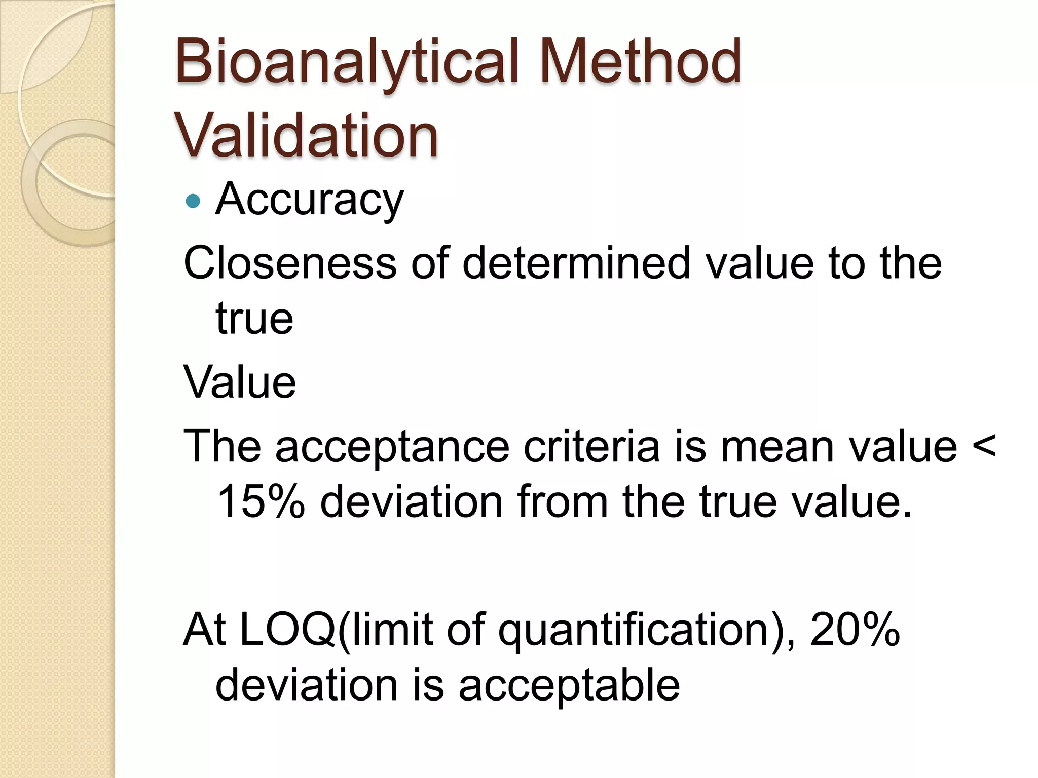 Bioanalytical Method
Validation
Accuracy
Closeness of determined value to the
 true
Value
The acceptance criteria is mean value <
 15% deviation from the true value.

At LOQ(limit of quantification), 20%
 deviation is acceptable
 