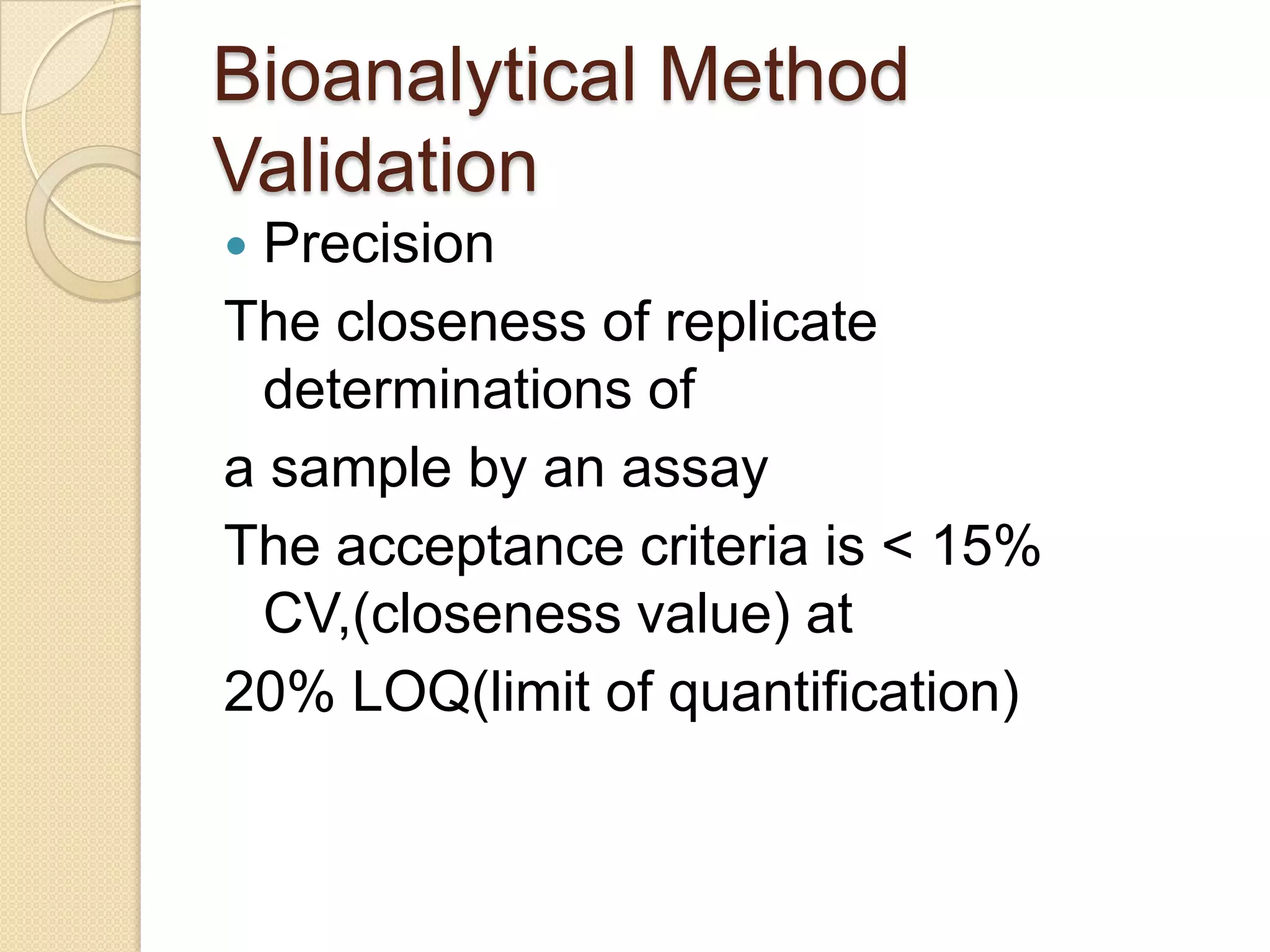 Bioanalytical Method
Validation
 Precision
The closeness of replicate
  determinations of
a sample by an assay
The acceptance criteria is < 15%
  CV,(closeness value) at
20% LOQ(limit of quantification)
 