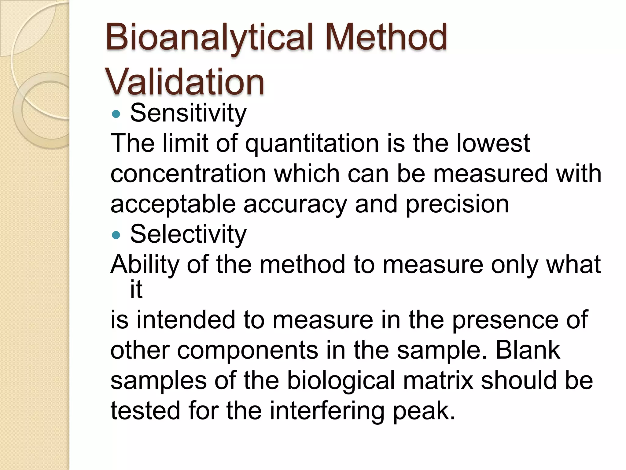 Bioanalytical Method
Validation
 Sensitivity
The limit of quantitation is the lowest
concentration which can be measured with
acceptable accuracy and precision
 Selectivity
Ability of the method to measure only what
  it
is intended to measure in the presence of
other components in the sample. Blank
samples of the biological matrix should be
tested for the interfering peak.
 