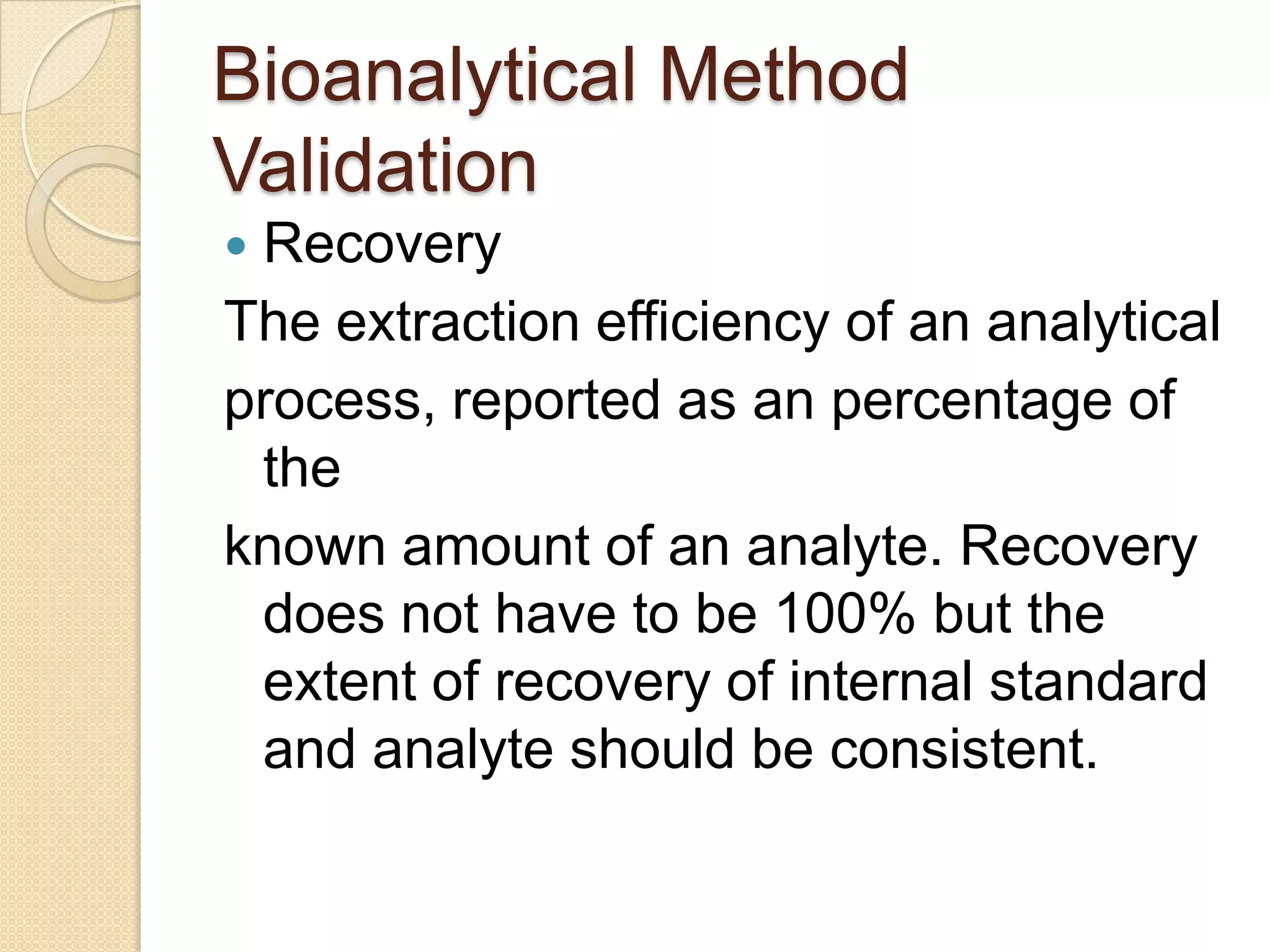 Bioanalytical Method
Validation
Recovery
The extraction efficiency of an analytical
process, reported as an percentage of
 the
known amount of an analyte. Recovery
 does not have to be 100% but the
 extent of recovery of internal standard
 and analyte should be consistent.
 