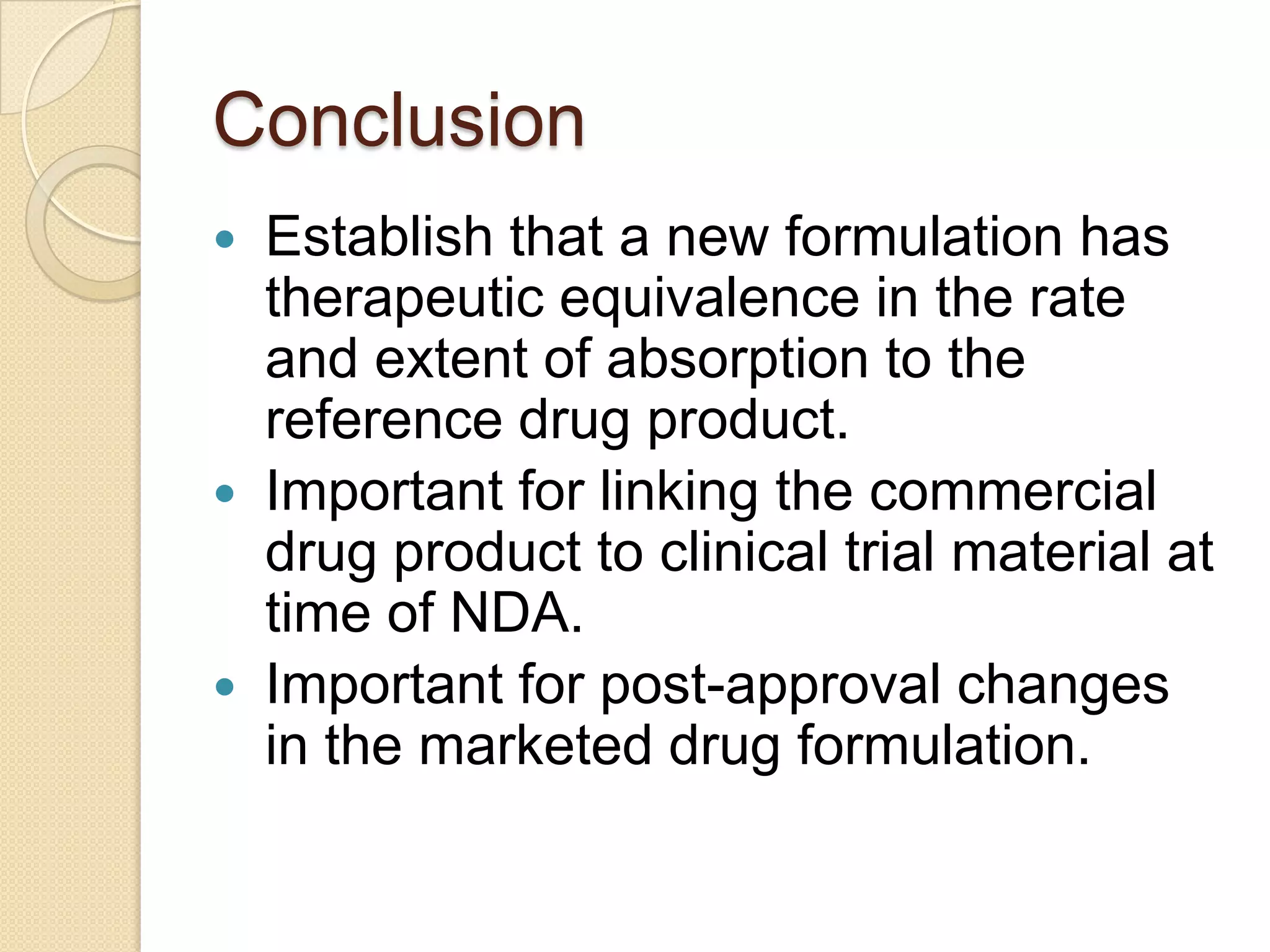 Conclusion
   Establish that a new formulation has
    therapeutic equivalence in the rate
    and extent of absorption to the
    reference drug product.
   Important for linking the commercial
    drug product to clinical trial material at
    time of NDA.
   Important for post-approval changes
    in the marketed drug formulation.
 