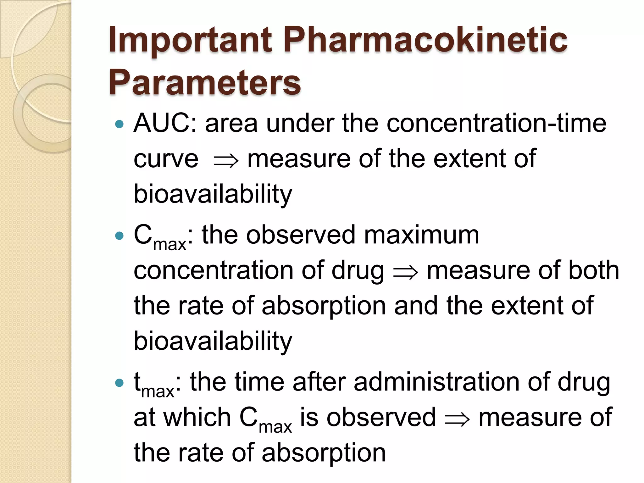 Important Pharmacokinetic
Parameters
   AUC: area under the concentration-time
    curve     measure of the extent of
    bioavailability
   Cmax: the observed maximum
    concentration of drug    measure of both
    the rate of absorption and the extent of
    bioavailability
 tmax:  the time after administration of drug
    at which Cmax is observed     measure of
    the rate of absorption
 