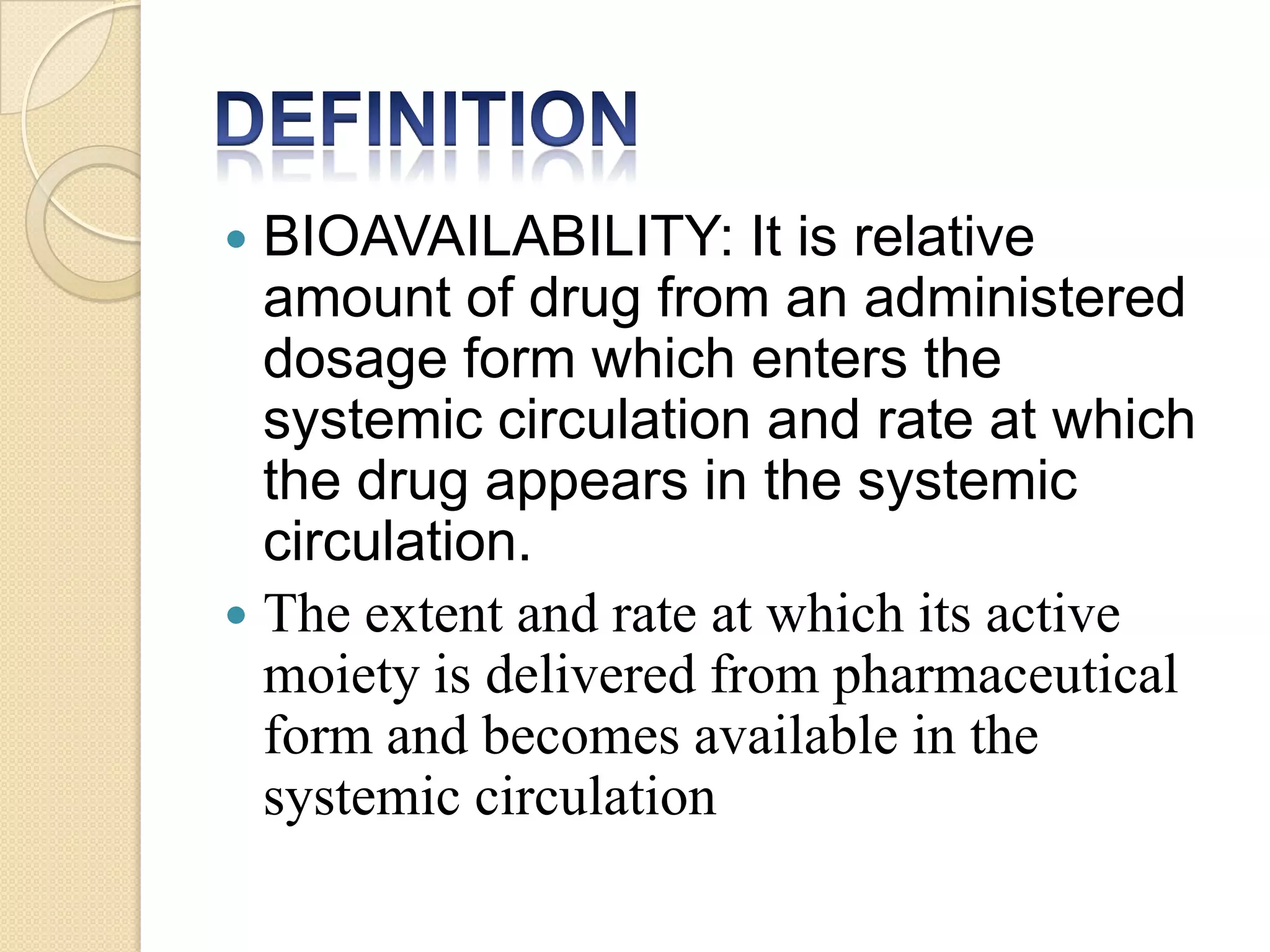  BIOAVAILABILITY: It is relative
  amount of drug from an administered
  dosage form which enters the
  systemic circulation and rate at which
  the drug appears in the systemic
  circulation.
 The extent and rate at which its active
  moiety is delivered from pharmaceutical
  form and becomes available in the
  systemic circulation
 
