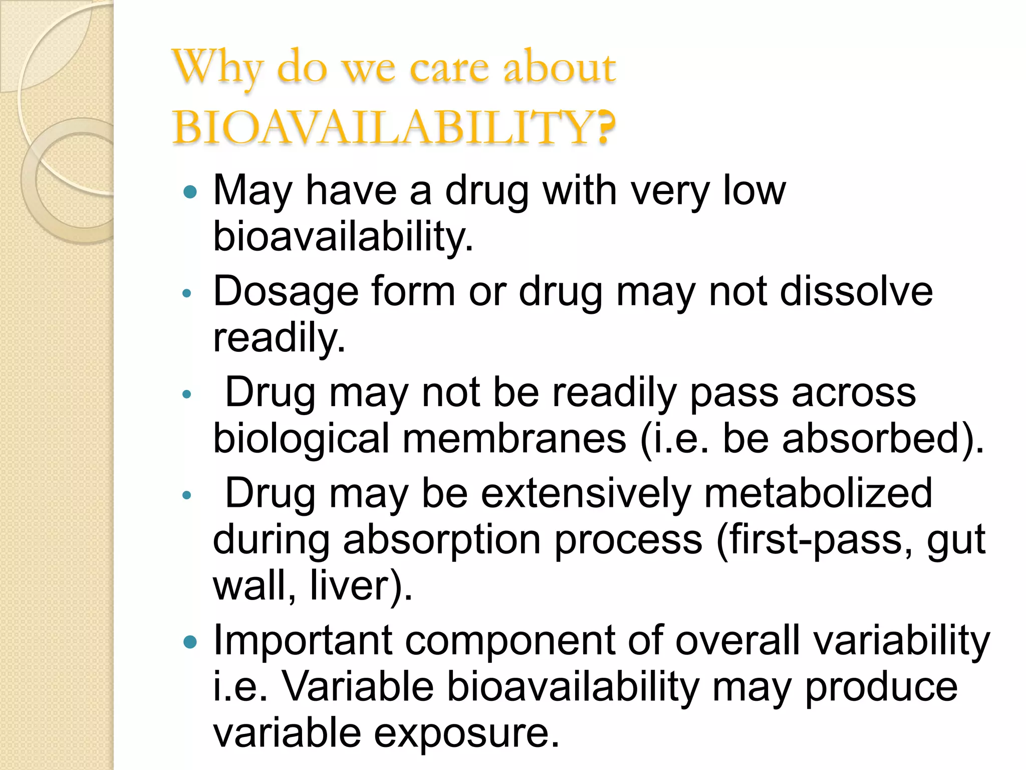Why do we care about
BIOAVAILABILITY?
   May have a drug with very low
    bioavailability.
•   Dosage form or drug may not dissolve
    readily.
•    Drug may not be readily pass across
    biological membranes (i.e. be absorbed).
•    Drug may be extensively metabolized
    during absorption process (first-pass, gut
    wall, liver).
   Important component of overall variability
    i.e. Variable bioavailability may produce
    variable exposure.
 
