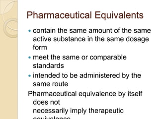 Pharmaceutical Equivalents
 contain the same amount of the same
  active substance in the same dosage
  form
 meet the same or comparable
  standards
 intended to be administered by the
  same route
Pharmaceutical equivalence by itself
  does not
  necessarily imply therapeutic
 