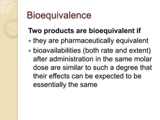 Bioequivalence
Two products are bioequivalent if
 they are pharmaceutically equivalent
 bioavailabilities (both rate and extent)
  after administration in the same molar
  dose are similar to such a degree that
  their effects can be expected to be
  essentially the same
 