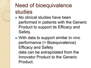 Need of bioequivalence
studies
   No clinical studies have been
    performed in patients with the Generic
    Product to support its Efficacy and
    Safety.
   With data to support similar in vivo
    performance (= Bioequivalence)
    Efficacy and Safety
    data can be extrapolated from the
    Innovator Product to the Generic
    Product.
 