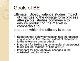 Goals of BE
Ultimate: Bioequivalence studies impact
  of changes to the dosage form process
  after pivotal studies commence to
  ensure product on the market is
  comparable to
that upon which the efficacy is based
 Establish that a new formulation has therapeutic
  equivalence in the rate and extent of absorption
  to the reference drug product.
 Important for linking the commercial drug product
  to clinical trial material at time of NDA
 Important for post-approval changes in the
  marketed drug formulation
 
