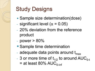 Study Designs
 Sample size determination(dose)
- significant level (α = 0.05)
- 20% deviation from the reference
  product
- power > 80%
 Sample time determination
- adequate data points around tmax
- 3 or more time of t1/2 to around AUC0-t
  = at least 80% AUC0-inf
 