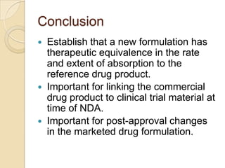 Conclusion
   Establish that a new formulation has
    therapeutic equivalence in the rate
    and extent of absorption to the
    reference drug product.
   Important for linking the commercial
    drug product to clinical trial material at
    time of NDA.
   Important for post-approval changes
    in the marketed drug formulation.
 