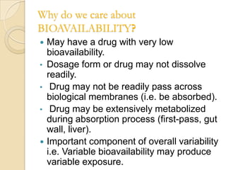 Why do we care about
BIOAVAILABILITY?
   May have a drug with very low
    bioavailability.
•   Dosage form or drug may not dissolve
    readily.
•    Drug may not be readily pass across
    biological membranes (i.e. be absorbed).
•    Drug may be extensively metabolized
    during absorption process (first-pass, gut
    wall, liver).
   Important component of overall variability
    i.e. Variable bioavailability may produce
    variable exposure.
 
