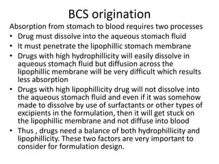BCS origination
Absorption from stomach to blood requires two processes
• Drug must dissolve into the aqueous stomach fluid
• It must penetrate the lipophillic stomach membrane
• Drugs with high hydrophillicity will easily dissolve in
aqueous stomach fluid but diffusion across the
lipophillic membrane will be very difficult which results
less absorption
• Drugs with high lipophillicity drug will not dissolve into
the aqueous stomach fluid and even if it was somehow
made to dissolve by use of surfactants or other types of
excipients in the formulation, then it will get stuck on
the lipophillic membrane and not diffuse into blood
• Thus , drugs need a balance of both hydrophillicity and
lipophillicity. These two factors are very important to
consider for formulation design.
 