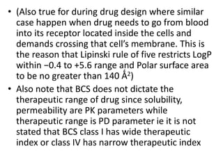 • (Also true for during drug design where similar
case happen when drug needs to go from blood
into its receptor located inside the cells and
demands crossing that cell’s membrane. This is
the reason that Lipinski rule of five restricts LogP
within −0.4 to +5.6 range and Polar surface area
to be no greater than 140 Ǻ2)
• Also note that BCS does not dictate the
therapeutic range of drug since solubility,
permeability are PK parameters while
therapeutic range is PD parameter ie it is not
stated that BCS class I has wide therapeutic
index or class IV has narrow therapeutic index
 