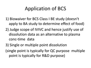 Application of BCS
1) Biowaiver for BCS Class I BE study (doesn't
apply to BA study to determine effect of food)
2) Judge scope of IVIVC and hence justify use of
dissolution data as an alternative to plasma
conc-time data
3) Single or multiple point dissolution
(single point is typically for QC purpose multiple
point is typically for R&D purpose)
 