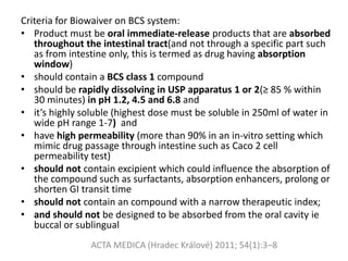 Criteria for Biowaiver on BCS system:
• Product must be oral immediate-release products that are absorbed
throughout the intestinal tract(and not through a specific part such
as from intestine only, this is termed as drug having absorption
window)
• should contain a BCS class 1 compound
• should be rapidly dissolving in USP apparatus 1 or 2(≥ 85 % within
30 minutes) in pH 1.2, 4.5 and 6.8 and
• it’s highly soluble (highest dose must be soluble in 250ml of water in
wide pH range 1-7) and
• have high permeability (more than 90% in an in-vitro setting which
mimic drug passage through intestine such as Caco 2 cell
permeability test)
• should not contain excipient which could influence the absorption of
the compound such as surfactants, absorption enhancers, prolong or
shorten GI transit time
• should not contain an compound with a narrow therapeutic index;
• and should not be designed to be absorbed from the oral cavity ie
buccal or sublingual
ACTA MEDICA (Hradec Králové) 2011; 54(1):3–8
 