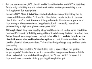 • For the same reason, BCS class III and IV have limited or no IVIVC ie test that
factor only solubility are not suited in situation where permeability is the
limiting factor for absorption.
• In case of BCS Class II, IVIVC is expected which seems contradictory but is
corrected if the condition “…if in-vitro dissolution rate is similar to in-vivo
dissolution rate” is met. It means if drug release in dissolution apparatus is
happening at the same rate as drug dissolution in stomach, then since
permeability is high enough we can expect IVIVC.
• Although class I drugs are quickly absorbed than class II under same condition
due to difference in solubility, our goal is not to take any decision based on how
fast or how slow absorption occurs but to be able to correlate data from the
dissolution machine and in-vivo absorption so that dissolution data can be
used in place of absorption data. This makes things cheap, easy and less time
consuming.
• Even at that, the condition “if dissolution rate is slower than the gastric
emptying rate” has to be met which means that drug cannot be completely
absorbed only in stomach but throughout the GI tract which requires it to
happen slower than rate of drug passing through the gut
 