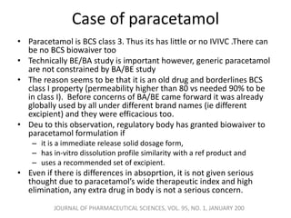 Case of paracetamol
• Paracetamol is BCS class 3. Thus its has little or no IVIVC .There can
be no BCS biowaiver too
• Technically BE/BA study is important however, generic paracetamol
are not constrained by BA/BE study
• The reason seems to be that it is an old drug and borderlines BCS
class I property (permeability higher than 80 vs needed 90% to be
in class I). Before concerns of BA/BE came forward it was already
globally used by all under different brand names (ie different
excipient) and they were efficacious too.
• Deu to this observation, regulatory body has granted biowaiver to
paracetamol formulation if
– it is a immediate release solid dosage form,
– has in-vitro dissolution profile similarity with a ref product and
– uses a recommended set of excipient.
• Even if there is differences in absoprtion, it is not given serious
thought due to paracetamol’s wide therapeutic index and high
elimination, any extra drug in body is not a serious concern.
JOURNAL OF PHARMACEUTICAL SCIENCES, VOL. 95, NO. 1, JANUARY 200
 