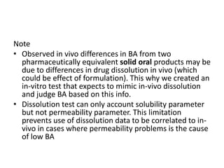 Note
• Observed in vivo differences in BA from two
pharmaceutically equivalent solid oral products may be
due to differences in drug dissolution in vivo (which
could be effect of formulation). This why we created an
in-vitro test that expects to mimic in-vivo dissolution
and judge BA based on this info.
• Dissolution test can only account solubility parameter
but not permeability parameter. This limitation
prevents use of dissolution data to be correlated to in-
vivo in cases where permeability problems is the cause
of low BA
 