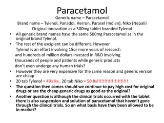 Paracetamol
Generic name – Paracetamol
Brand name – Tylenol, Panadol, Herron, Parasel (Indian), Niko (Nepali)
Original innovation as a 500mg tablet branded Tylenol
• All generic brand names have the same 500mg Paracetamol as in the
original brand Tylenol.
• The rest of the excipient can be different. However
Tylenol is an effort involving 15or more years of research
and hundreds of million dollars invested in R&D involving
thousands of people and patients while generic products
don’t even undergo any human trials?
• However they are very expensive for the same reason and generic version
are cheap
• 20 tab Tylenol = 491 Rs , 20 tab Niko = 50 Rs!!!!!!!!!!!!!!!!!!!!!
• The question then comes should we continue to pay high cost for original
drugs or are the cheap generic drugs as good as the original?
• Another question is although the clinical trials occurred with the tablet
there is also suspension and solution of paracetamol that haven’t gone
through the clinical trials. So on what basis have they been allowed to be
in market?
 