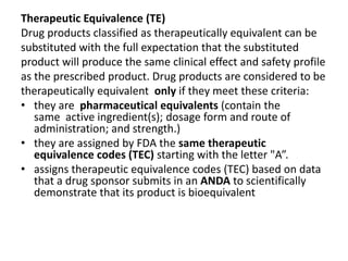 Therapeutic Equivalence (TE)
Drug products classified as therapeutically equivalent can be
substituted with the full expectation that the substituted
product will produce the same clinical effect and safety profile
as the prescribed product. Drug products are considered to be
therapeutically equivalent only if they meet these criteria:
• they are pharmaceutical equivalents (contain the
same active ingredient(s); dosage form and route of
administration; and strength.)
• they are assigned by FDA the same therapeutic
equivalence codes (TEC) starting with the letter "A”.
• assigns therapeutic equivalence codes (TEC) based on data
that a drug sponsor submits in an ANDA to scientifically
demonstrate that its product is bioequivalent
 