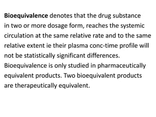 Bioequivalence denotes that the drug substance
in two or more dosage form, reaches the systemic
circulation at the same relative rate and to the same
relative extent ie their plasma conc-time profile will
not be statistically significant differences.
Bioequivalence is only studied in pharmaceutically
equivalent products. Two bioequivalent products
are therapeutically equivalent.
 