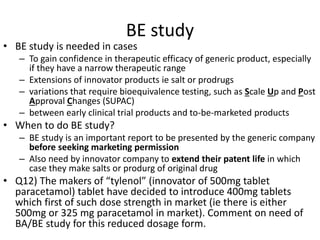 BE study
• BE study is needed in cases
– To gain confidence in therapeutic efficacy of generic product, especially
if they have a narrow therapeutic range
– Extensions of innovator products ie salt or prodrugs
– variations that require bioequivalence testing, such as Scale Up and Post
Approval Changes (SUPAC)
– between early clinical trial products and to-be-marketed products
• When to do BE study?
– BE study is an important report to be presented by the generic company
before seeking marketing permission
– Also need by innovator company to extend their patent life in which
case they make salts or produrg of original drug
• Q12) The makers of “tylenol” (innovator of 500mg tablet
paracetamol) tablet have decided to introduce 400mg tablets
which first of such dose strength in market (ie there is either
500mg or 325 mg paracetamol in market). Comment on need of
BA/BE study for this reduced dosage form.
 
