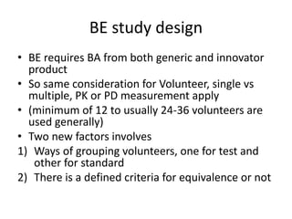 BE study design
• BE requires BA from both generic and innovator
product
• So same consideration for Volunteer, single vs
multiple, PK or PD measurement apply
• (minimum of 12 to usually 24-36 volunteers are
used generally)
• Two new factors involves
1) Ways of grouping volunteers, one for test and
other for standard
2) There is a defined criteria for equivalence or not
 