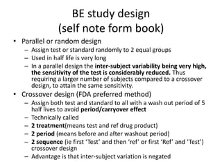 BE study design
(self note form book)
• Parallel or random design
– Assign test or standard randomly to 2 equal groups
– Used in half life is very long
– In a parallel design the inter-subject variability being very high,
the sensitivity of the test is considerably reduced. Thus
requiring a larger number of subjects compared to a crossover
design, to attain the same sensitivity.
• Crossover design (FDA preferred method)
– Assign both test and standard to all with a wash out period of 5
half lives to avoid period/carryover effect
– Technically called
– 2 treatment(means test and ref drug product)
– 2 period (means before and after washout period)
– 2 sequence (ie first ‘Test’ and then ‘ref’ or first ‘Ref’ and ‘Test’)
crossover design
– Advantage is that inter-subject variation is negated
 