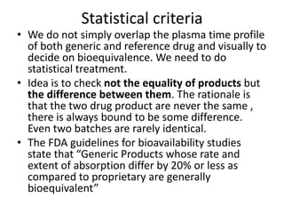 Statistical criteria
• We do not simply overlap the plasma time profile
of both generic and reference drug and visually to
decide on bioequivalence. We need to do
statistical treatment.
• Idea is to check not the equality of products but
the difference between them. The rationale is
that the two drug product are never the same ,
there is always bound to be some difference.
Even two batches are rarely identical.
• The FDA guidelines for bioavailability studies
state that “Generic Products whose rate and
extent of absorption differ by 20% or less as
compared to proprietary are generally
bioequivalent”
 