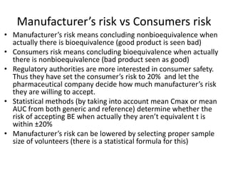 Manufacturer’s risk vs Consumers risk
• Manufacturer’s risk means concluding nonbioequivalence when
actually there is bioequivalence (good product is seen bad)
• Consumers risk means concluding bioequivalence when actually
there is nonbioequivalence (bad product seen as good)
• Regulatory authorities are more interested in consumer safety.
Thus they have set the consumer’s risk to 20% and let the
pharmaceutical company decide how much manufacturer’s risk
they are willing to accept.
• Statistical methods (by taking into account mean Cmax or mean
AUC from both generic and reference) determine whether the
risk of accepting BE when actually they aren’t equivalent t is
within ±20%
• Manufacturer’s risk can be lowered by selecting proper sample
size of volunteers (there is a statistical formula for this)
 
