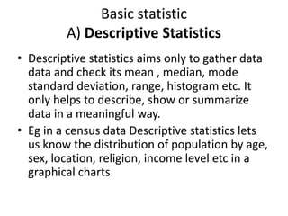 Basic statistic
A) Descriptive Statistics
• Descriptive statistics aims only to gather data
data and check its mean , median, mode
standard deviation, range, histogram etc. It
only helps to describe, show or summarize
data in a meaningful way.
• Eg in a census data Descriptive statistics lets
us know the distribution of population by age,
sex, location, religion, income level etc in a
graphical charts
 
