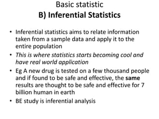 Basic statistic
B) Inferential Statistics
• Inferential statistics aims to relate information
taken from a sample data and apply it to the
entire population
• This is where statistics starts becoming cool and
have real world application
• Eg A new drug is tested on a few thousand people
and if found to be safe and effective, the same
results are thought to be safe and effective for 7
billion human in earth
• BE study is inferential analysis
 