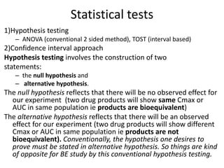 Statistical tests
1)Hypothesis testing
– ANOVA (conventional 2 sided method), TOST (interval based)
2)Confidence interval approach
Hypothesis testing involves the construction of two
statements:
– the null hypothesis and
– alternative hypothesis.
The null hypothesis reflects that there will be no observed effect for
our experiment (two drug products will show same Cmax or
AUC in same population ie products are bioequivalent)
The alternative hypothesis reflects that there will be an observed
effect for our experiment (two drug products will show different
Cmax or AUC in same population ie products are not
bioequivalent). Conventionally, the hypothesis one desires to
prove must be stated in alternative hypothesis. So things are kind
of opposite for BE study by this conventional hypothesis testing.
 