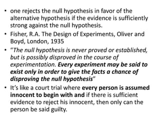 • one rejects the null hypothesis in favor of the
alternative hypothesis if the evidence is sufficiently
strong against the null hypothesis.
• Fisher, R.A. The Design of Experiments, Oliver and
Boyd, London, 1935
• “The null hypothesis is never proved or established,
but is possibly disproved in the course of
experimentation. Every experiment may be said to
exist only in order to give the facts a chance of
disproving the null hypothesis”
• It’s like a court trial where every person is assumed
innocent to begin with and if there is sufficient
evidence to reject his innocent, then only can the
person be said guilty.
 